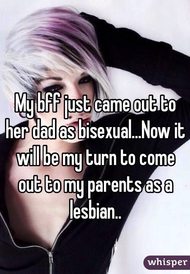 My bff just came out to her dad as bisexual...Now it will be my turn to come out to my parents as a lesbian..