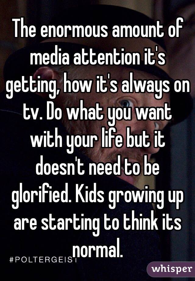 The enormous amount of media attention it's getting, how it's always on tv. Do what you want with your life but it doesn't need to be glorified. Kids growing up are starting to think its normal. 