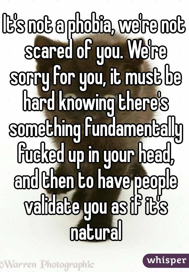 It's not a phobia, we're not scared of you. We're sorry for you, it must be hard knowing there's something fundamentally fucked up in your head, and then to have people validate you as if it's natural