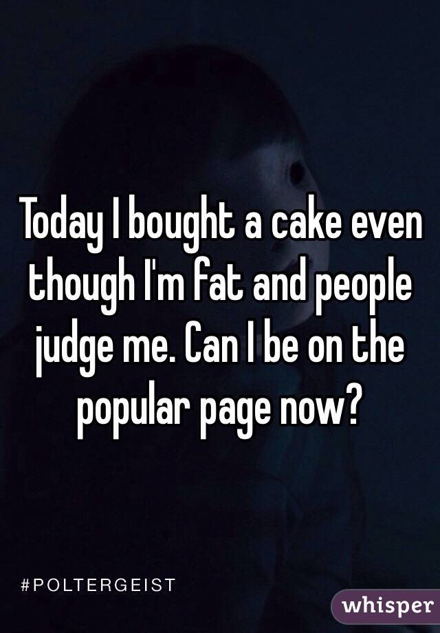 Today I bought a cake even though I'm fat and people judge me. Can I be on the popular page now?