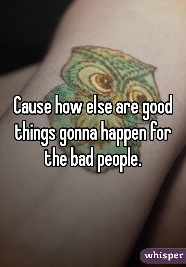 Cause how else are good things gonna happen for the bad people. 