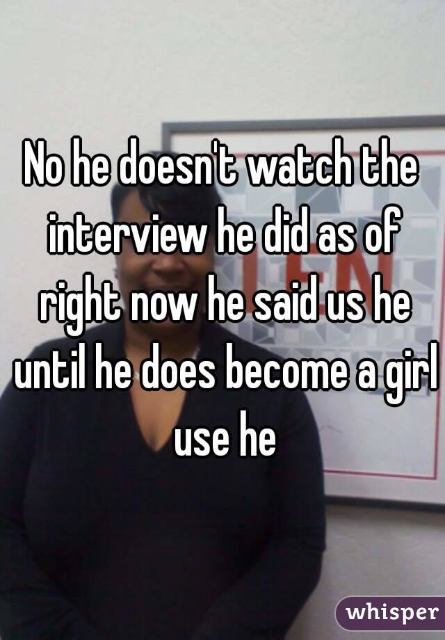 No he doesn't watch the interview he did as of right now he said us he until he does become a girl use he