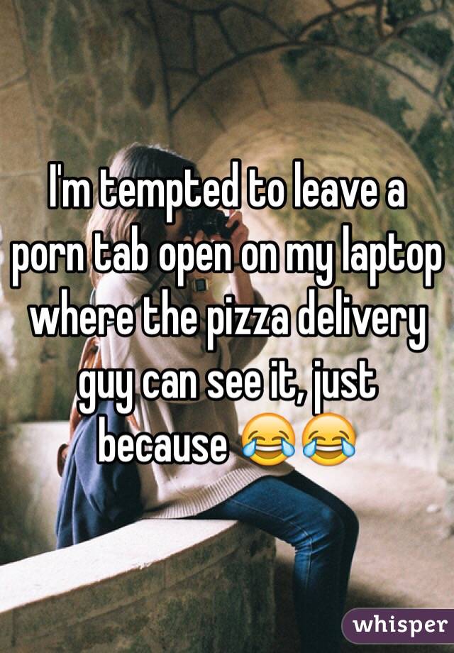 I'm tempted to leave a porn tab open on my laptop where the pizza delivery guy can see it, just because 😂😂