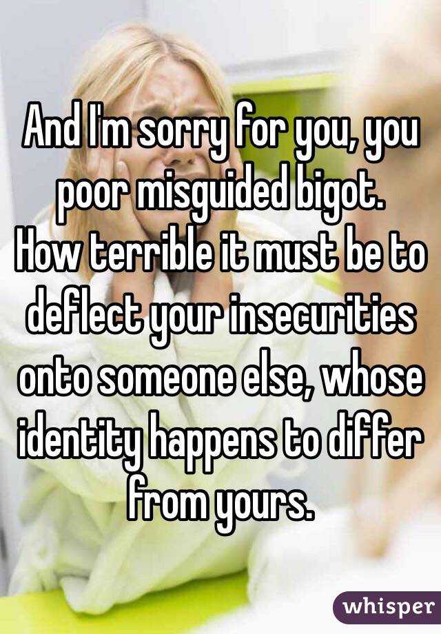 And I'm sorry for you, you poor misguided bigot.
How terrible it must be to deflect your insecurities onto someone else, whose identity happens to differ from yours. 