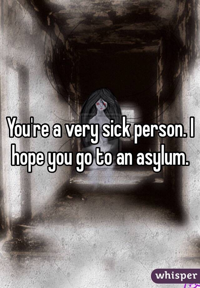 You're a very sick person. I hope you go to an asylum.