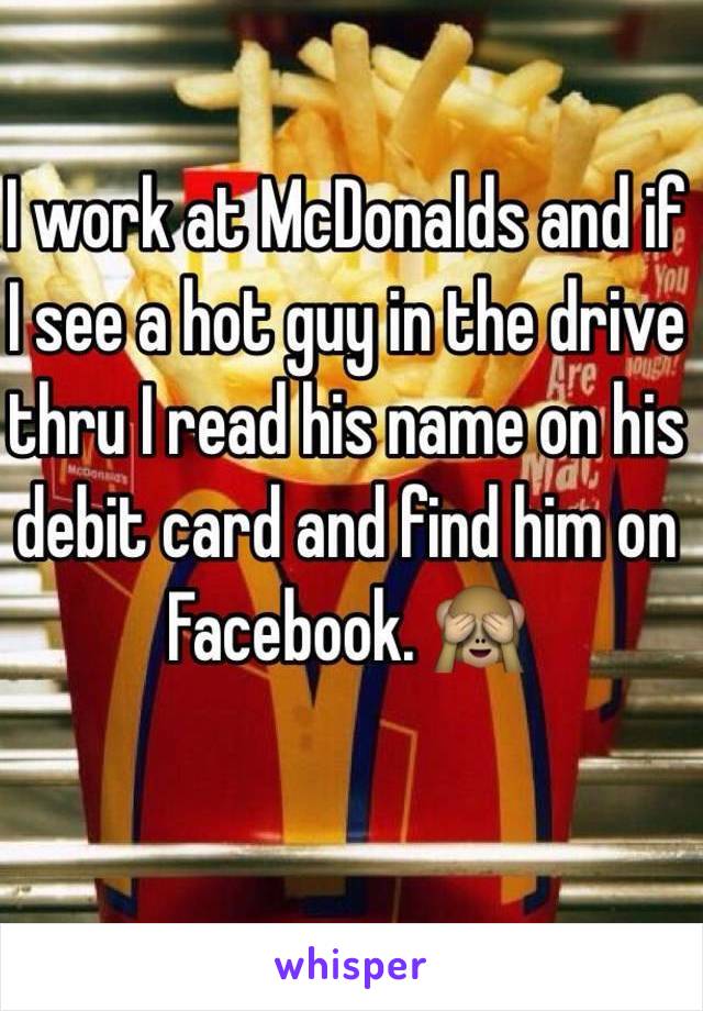 I work at McDonalds and if I see a hot guy in the drive thru I read his name on his debit card and find him on Facebook. 