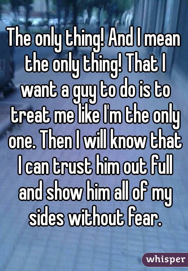 The only thing! And I mean the only thing! That I want a guy to do is to treat me like I'm the only one. Then I will know that I can trust him out full and show him all of my sides without fear.