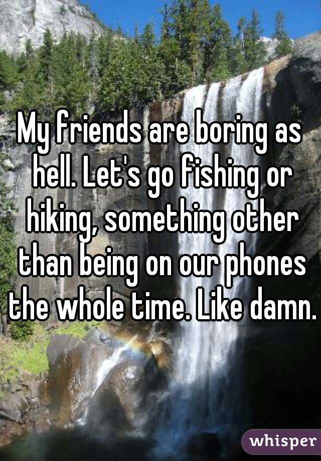 My friends are boring as hell. Let's go fishing or hiking, something other than being on our phones the whole time. Like damn.