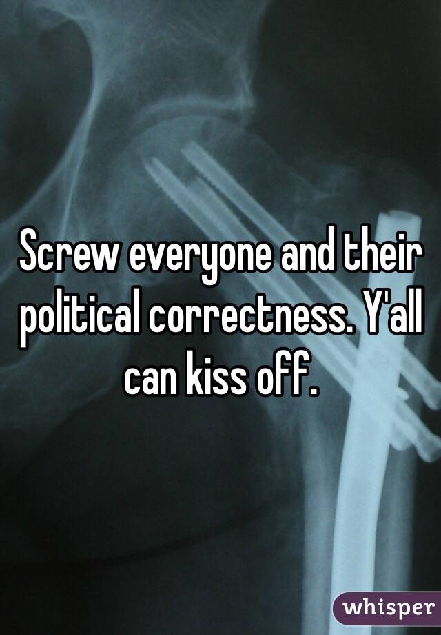 Screw everyone and their political correctness. Y'all can kiss off. 