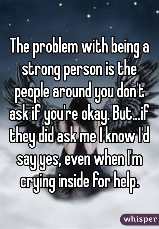 The problem with being a strong person is the people around you don't ask if you're okay. But...if they did ask me I know I'd say yes, even when I'm crying inside for help. 
