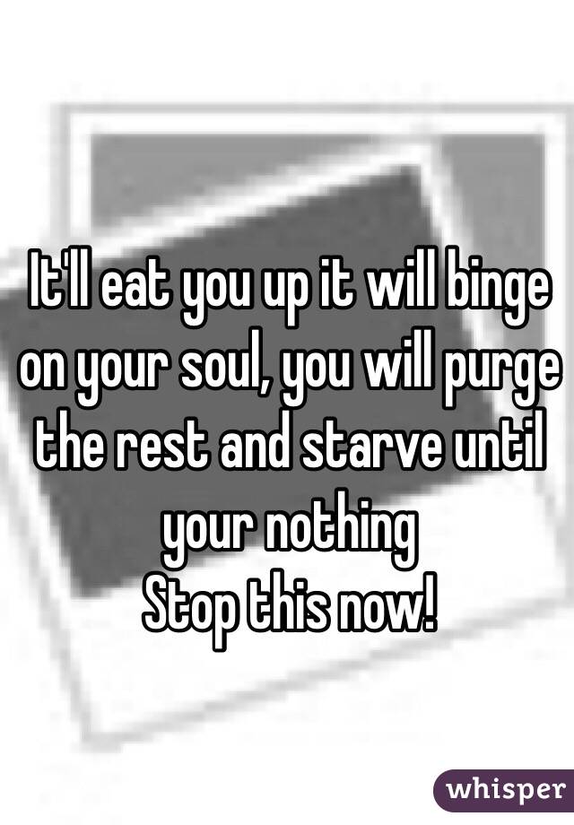 It'll eat you up it will binge on your soul, you will purge the rest and starve until your nothing
Stop this now!