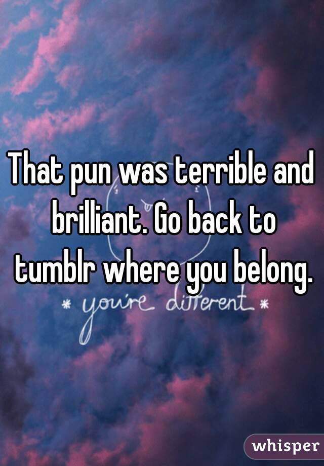 That pun was terrible and brilliant. Go back to tumblr where you belong.