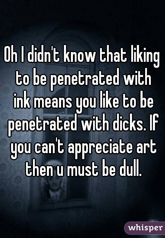 Oh I didn't know that liking to be penetrated with ink means you like to be penetrated with dicks. If you can't appreciate art then u must be dull.
