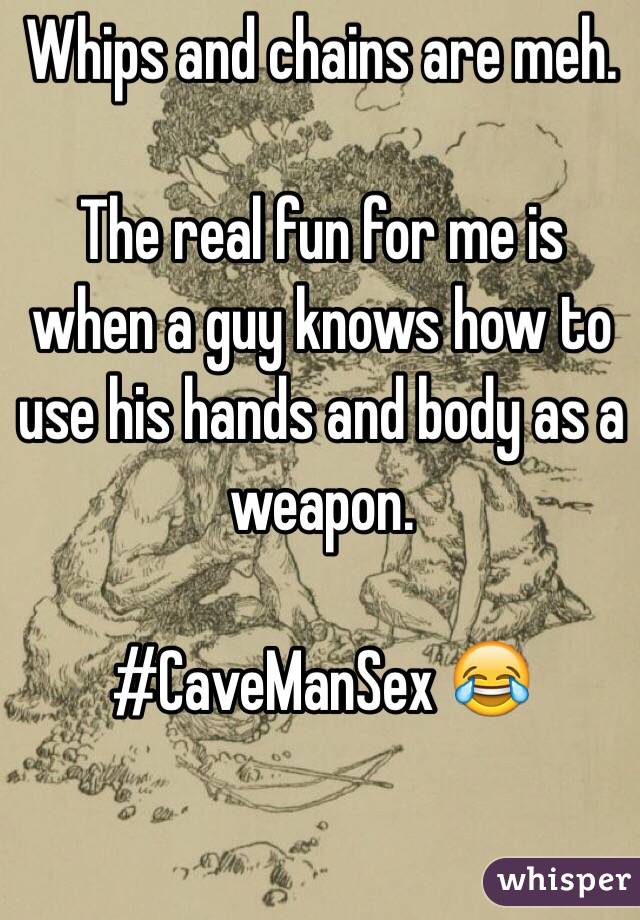 Whips and chains are meh. 

The real fun for me is when a guy knows how to use his hands and body as a weapon.

#CaveManSex 😂