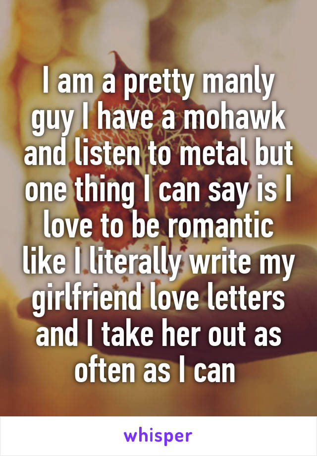I am a pretty manly guy I have a mohawk and listen to metal but one thing I can say is I love to be romantic like I literally write my girlfriend love letters and I take her out as often as I can 