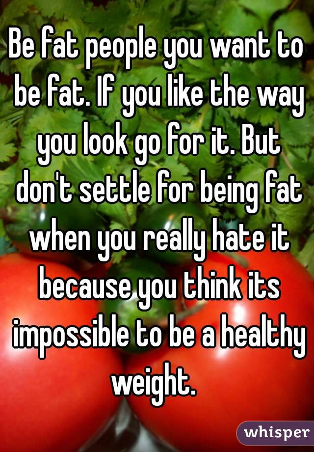 Be fat people you want to be fat. If you like the way you look go for it. But don't settle for being fat when you really hate it because you think its impossible to be a healthy weight.  