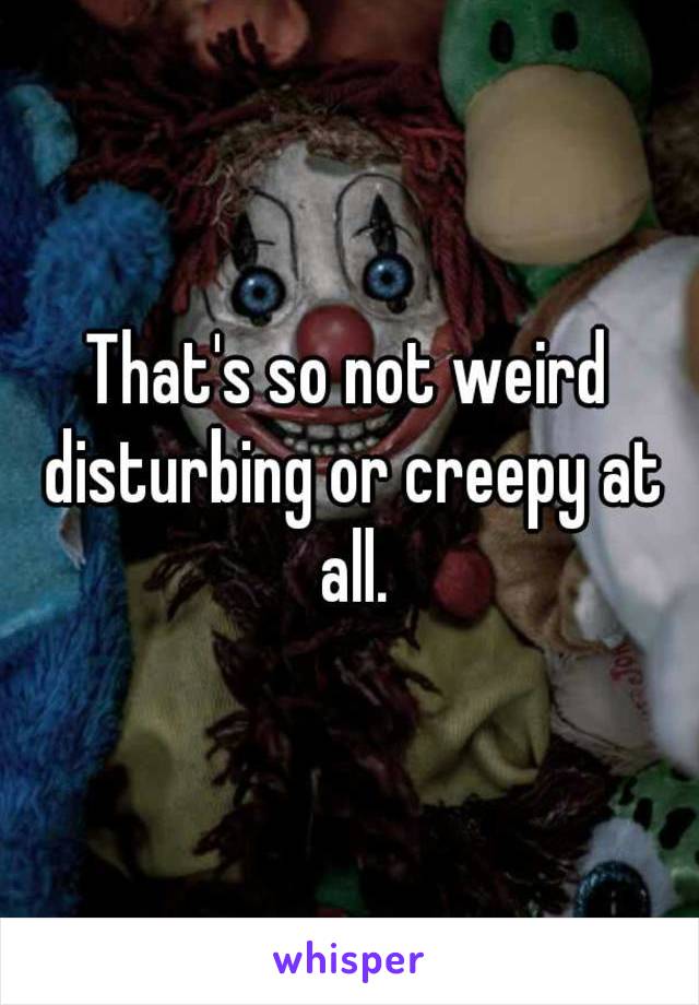 That's so not weird disturbing or creepy at all.