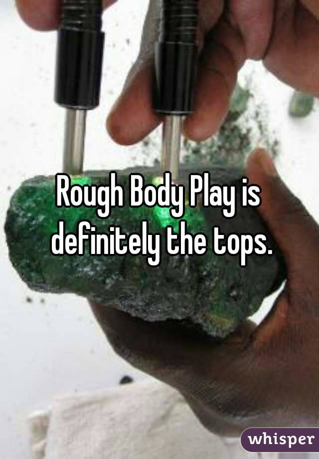 Rough Body Play is definitely the tops.