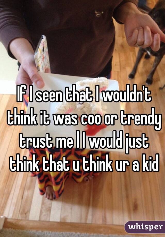 If I seen that I wouldn't think it was coo or trendy trust me l I would just think that u think ur a kid 
