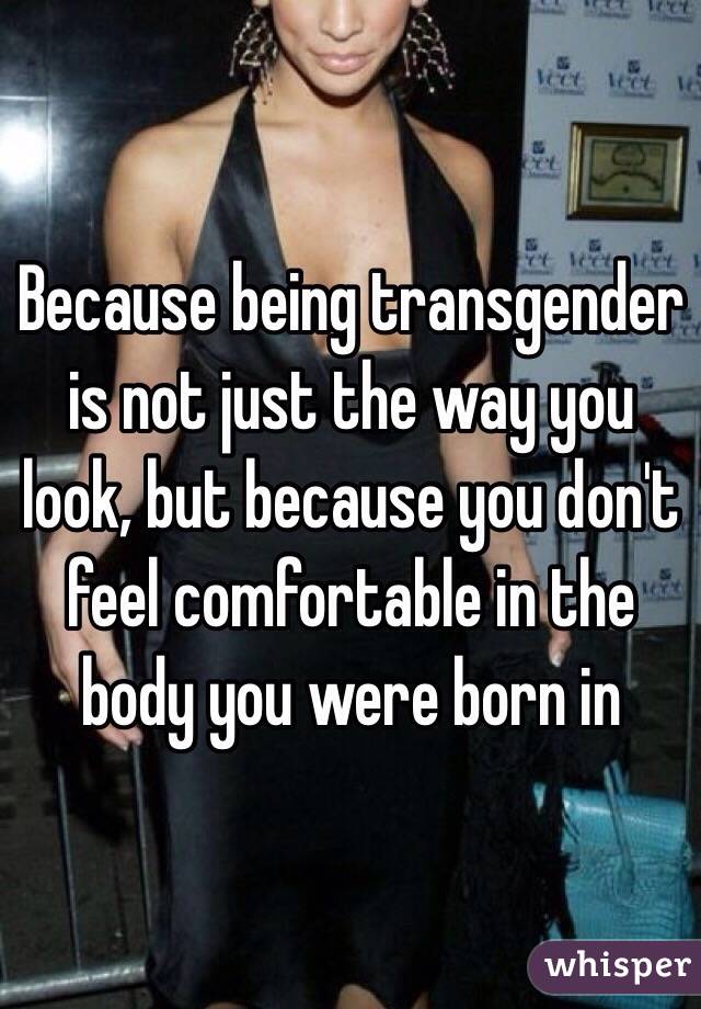 Because being transgender is not just the way you look, but because you don't feel comfortable in the body you were born in