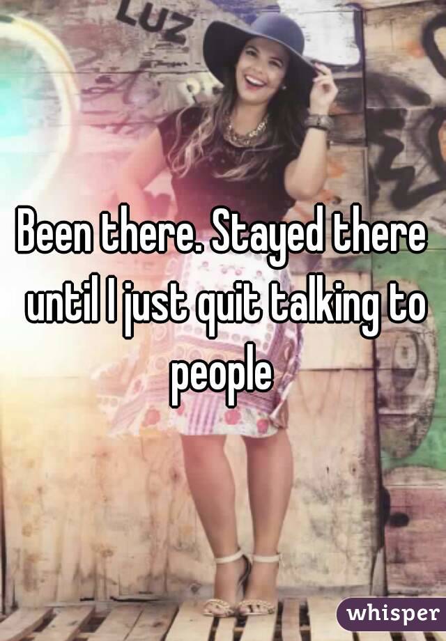 Been there. Stayed there until I just quit talking to people 