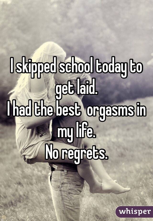 I skipped school today to get laid.
I had the best  orgasms in my life.
No regrets. 