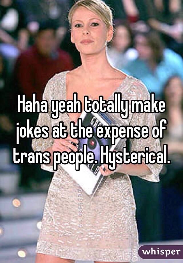 Haha yeah totally make jokes at the expense of trans people. Hysterical. 