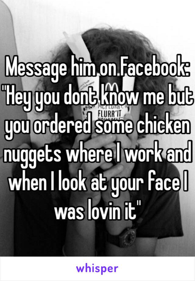 Message him on Facebook: "Hey you dont know me but you ordered some chicken nuggets where I work and when I look at your face I was lovin it"