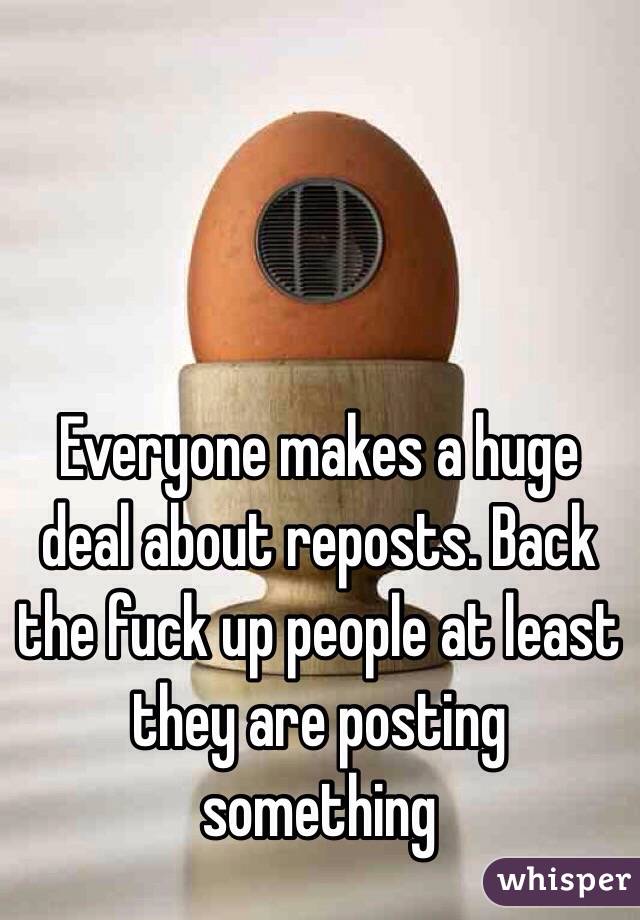 Everyone makes a huge deal about reposts. Back the fuck up people at least they are posting something 