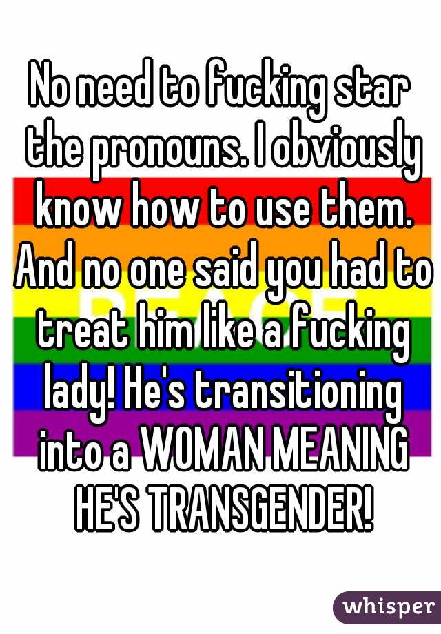 No need to fucking star the pronouns. I obviously know how to use them. And no one said you had to treat him like a fucking lady! He's transitioning into a WOMAN MEANING HE'S TRANSGENDER!