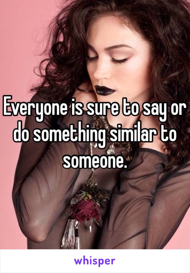 Everyone is sure to say or do something similar to someone.