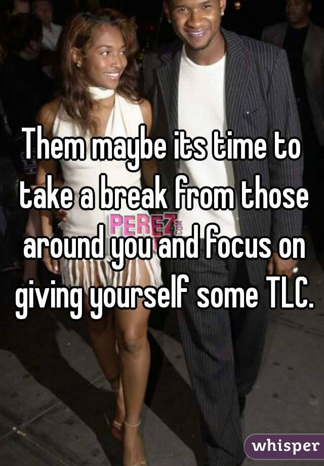 Them maybe its time to take a break from those around you and focus on giving yourself some TLC.