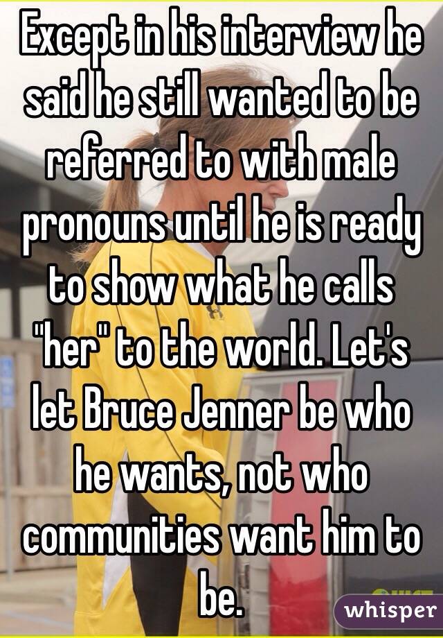 Except in his interview he said he still wanted to be referred to with male pronouns until he is ready to show what he calls "her" to the world. Let's let Bruce Jenner be who he wants, not who communities want him to be. 