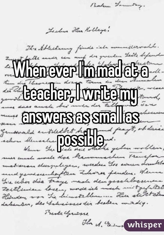 When ever I'm mad at a teacher, I write my answers as small as possible 