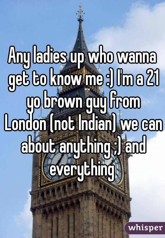 Any ladies up who wanna get to know me :) I'm a 21 yo brown guy from London (not Indian) we can about anything ;) and everything 