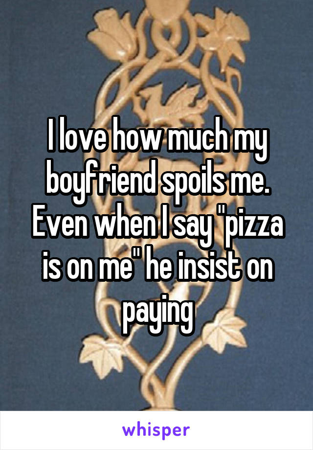 I love how much my boyfriend spoils me. Even when I say "pizza is on me" he insist on paying
