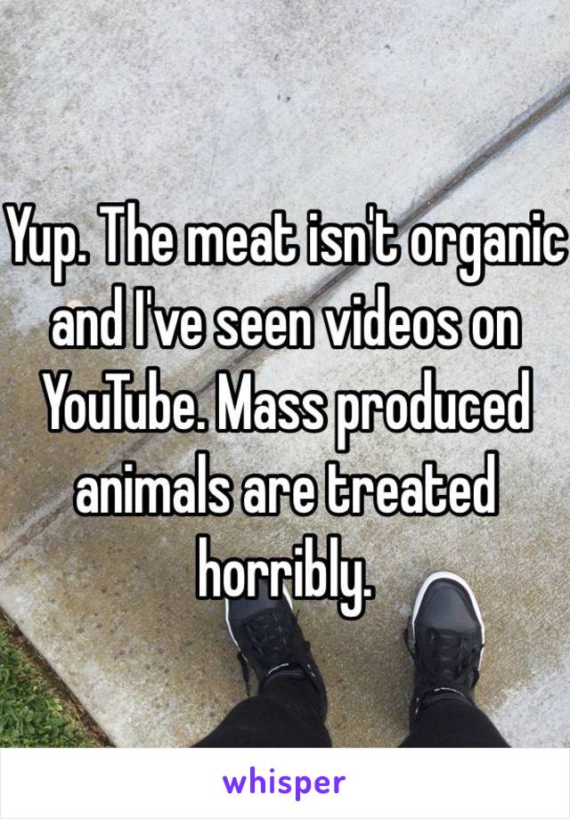 Yup. The meat isn't organic and I've seen videos on YouTube. Mass produced animals are treated horribly.