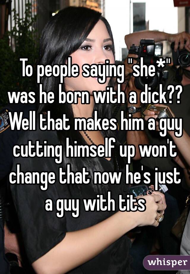 To people saying "she*" was he born with a dick?? Well that makes him a guy cutting himself up won't change that now he's just a guy with tits