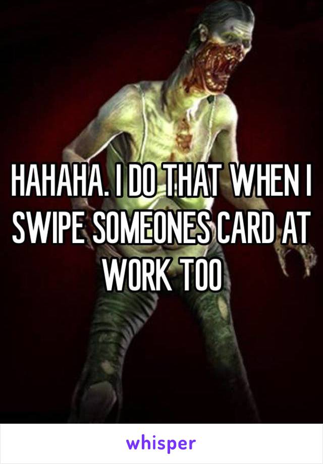 HAHAHA. I DO THAT WHEN I SWIPE SOMEONES CARD AT WORK TOO