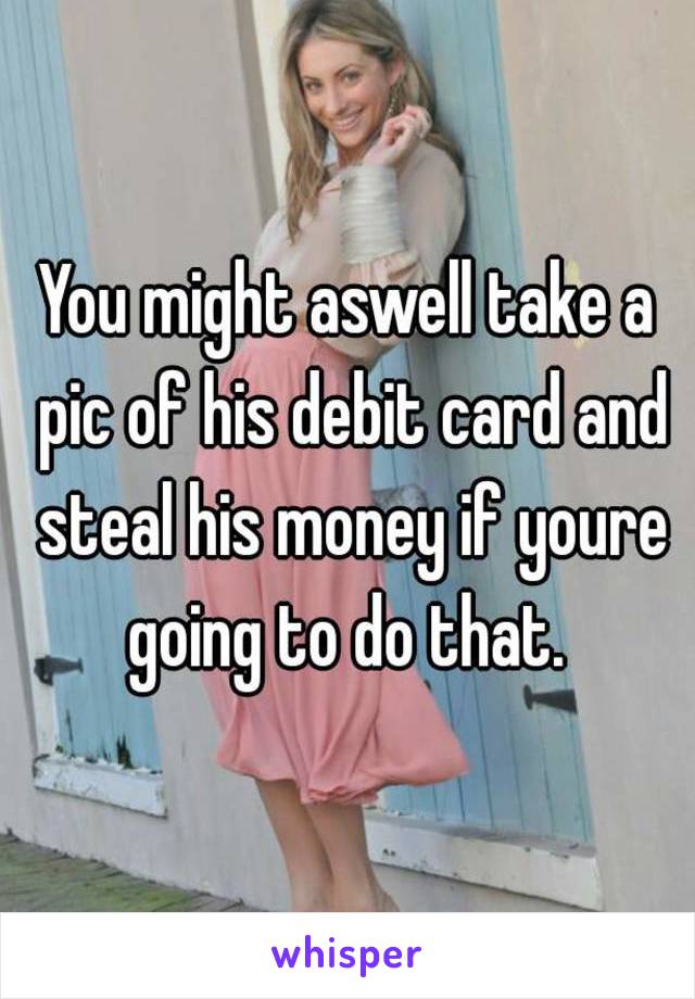 You might aswell take a pic of his debit card and steal his money if youre going to do that. 