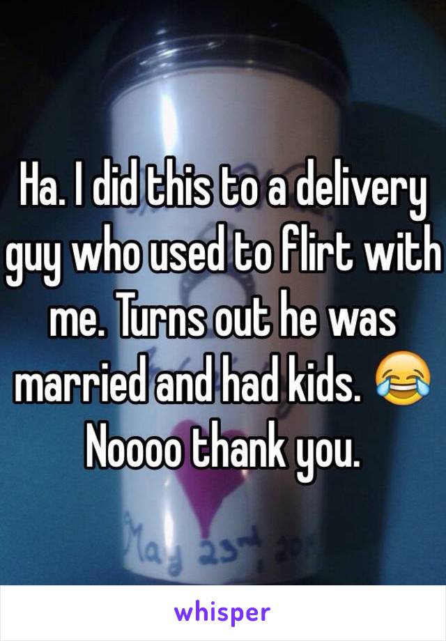 Ha. I did this to a delivery guy who used to flirt with me. Turns out he was married and had kids. 😂 Noooo thank you.