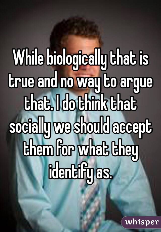 While biologically that is true and no way to argue that. I do think that socially we should accept them for what they identify as.