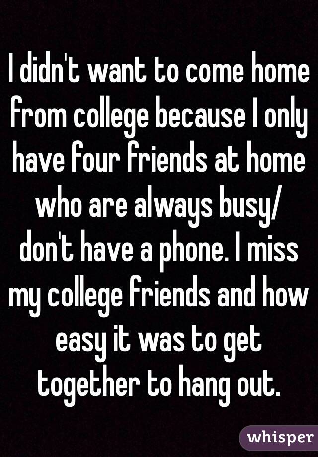 I didn't want to come home from college because I only have four friends at home who are always busy/ don't have a phone. I miss my college friends and how easy it was to get together to hang out. 