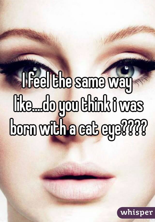 I feel the same way like....do you think i was born with a cat eye????