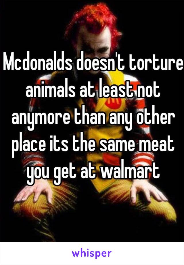 Mcdonalds doesn't torture animals at least not anymore than any other place its the same meat you get at walmart