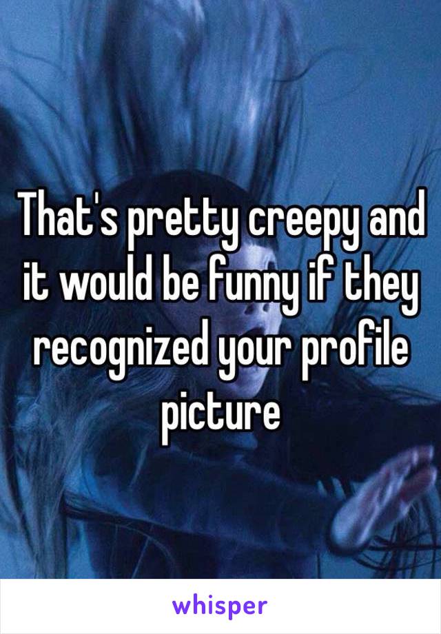 That's pretty creepy and it would be funny if they recognized your profile picture 