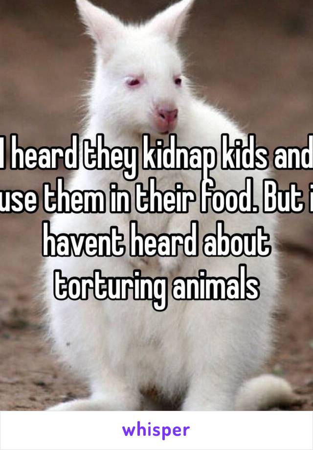 I heard they kidnap kids and use them in their food. But i havent heard about torturing animals