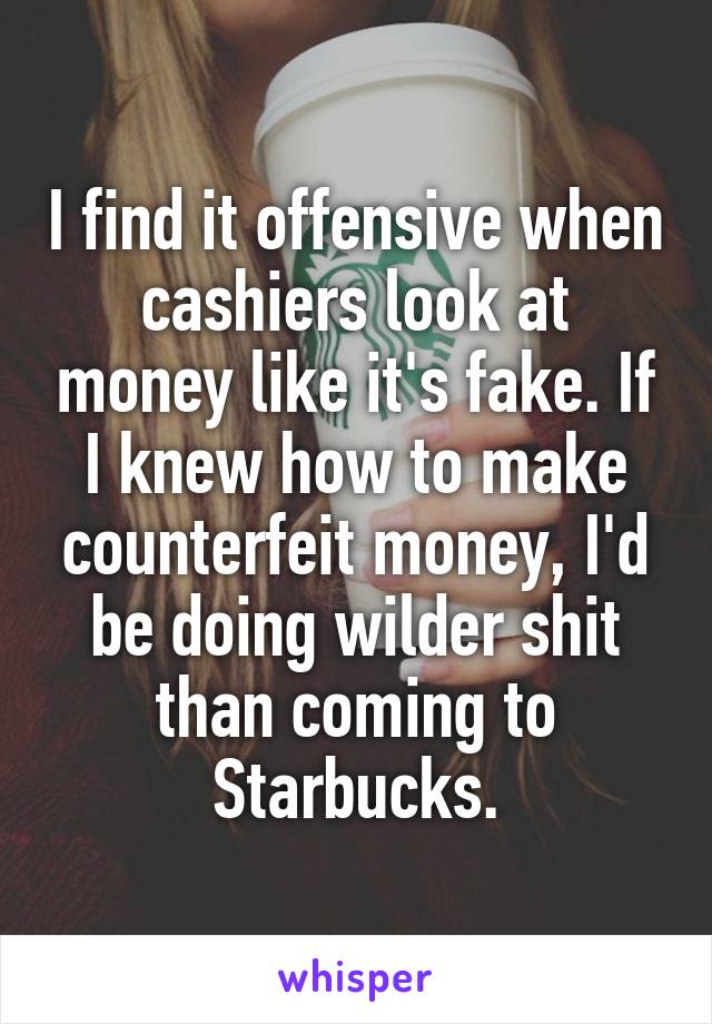 I find it offensive when cashiers look at money like it's fake. If I knew how to make counterfeit money, I'd be doing wilder shit than coming to Starbucks.