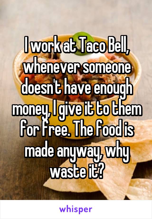 I work at Taco Bell, whenever someone doesn't have enough money, I give it to them for free. The food is made anyway, why waste it?