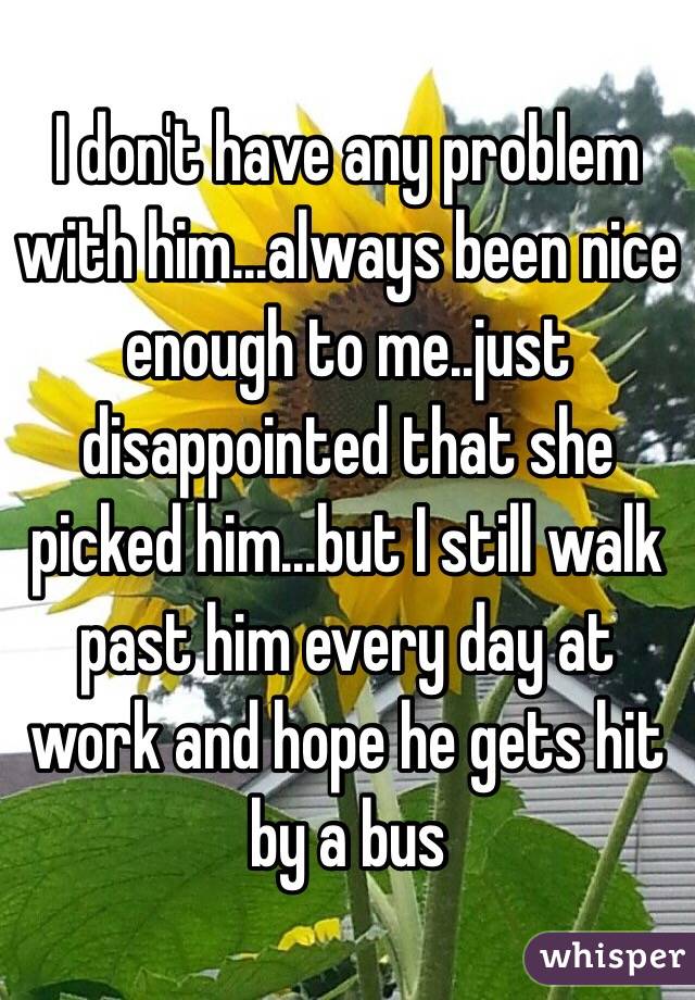 I don't have any problem with him...always been nice enough to me..just disappointed that she picked him...but I still walk past him every day at work and hope he gets hit by a bus